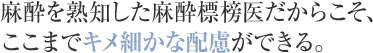 麻酔を熟知した麻酔標榜医だからこそ、ここまでキメ細かな配慮ができる。