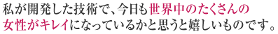 私が開発した技術で、今日も世界中のたくさんの女性がキレイになっているかと思うと嬉しいものです。