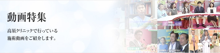 動画特集　高須クリニックで行っている施術動画をご紹介します。