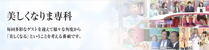 美しくなりま専科　月1回放映されている美容整形についての話題満載のテレビ番組です。毎回多彩なゲストを迎えて、さまざまな角度から「美しくなる」ということを考える番組です。