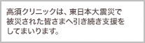 この度の東日本大震災で、被災された皆様には謹んでお見舞い申し上げます。被災地の一日も早い復興を心より祈念するとともに、高須クリニックとして、全力を挙げて支援してまいります。高須クリニックの営業についてはこちらから