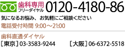 歯科専用フリーダイヤル 0120-4180-86 電話受付時間 9:30～19:00（歯科直通：東京 03-3583-9244／名古屋 052-564-4618／大阪 06-6345-1518）