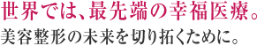 世界では、最先端の幸福医療。美容整形の未来を切り拓くために。