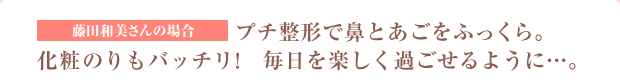 藤田和美さんの場合　プチ整形で鼻とあごをふっくら。化粧のりもバッチリ！毎日を楽しく過ごせるように・・・。