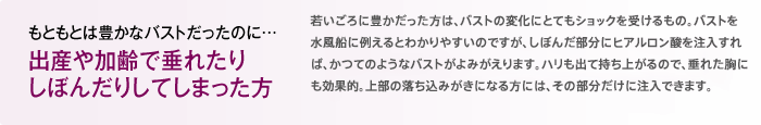 もともとは豊かなバストだったのに… 出産や加齢で垂れたり
しぼんだりしてしまった方 若い頃に豊かだった方は、バストの変化にとてもショックを受けるもの。バストを水風船に例えるとわかりやすいのですが、しぼんだ部分にマンマリーヒアルを注入すれば、かつてのようなバストがよみがえります。ハリも出て持ち上がるので、垂れた胸にも効果的。上部の落ち込みが気になる方には、その部分だけに注入すれば若々しい胸元になります。
