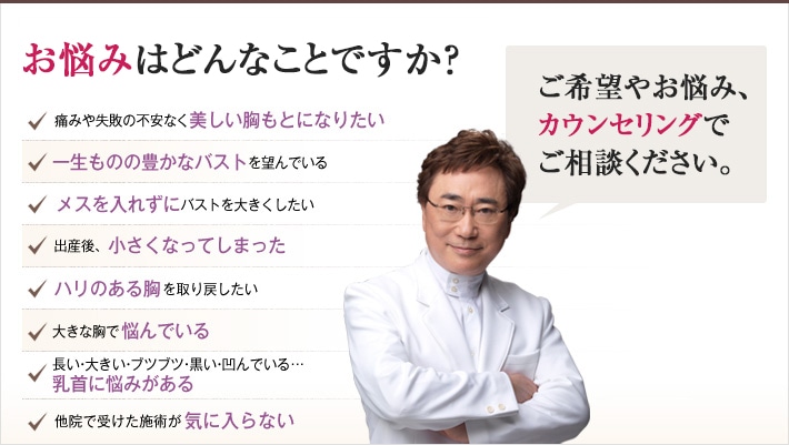 どれかひとつでも当てはまったら、当院にご相談ください。理想の豊胸・バスト・乳首を手に入れるチェックリスト「どんなご希望や悩みもお任せください。理想の胸もとを手に入れるチェックリスト」痛みや失敗の不安なく美しい胸もとになりたい。一生ものの豊かなバストを望んでいる。メスを入れずにバストを大きくしたい。出産後、小さくなってしまった。若々しいハリのある胸を取り戻したい。大きな胸で悩んでいる。長い・大きい・ブツブツ・黒い・凹んでいる…乳首に悩みがある。他院で受けた施術が気に入らない。