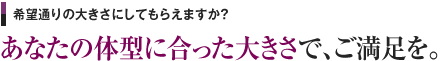 希望通りの大きさにしてもらえますか? あなたの体型に合った大きさで、ご満足を。