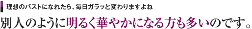 理想のバストになれたら、毎日ガラッと変わりますよね 別人のように明るく華やかになる方も多いのです。