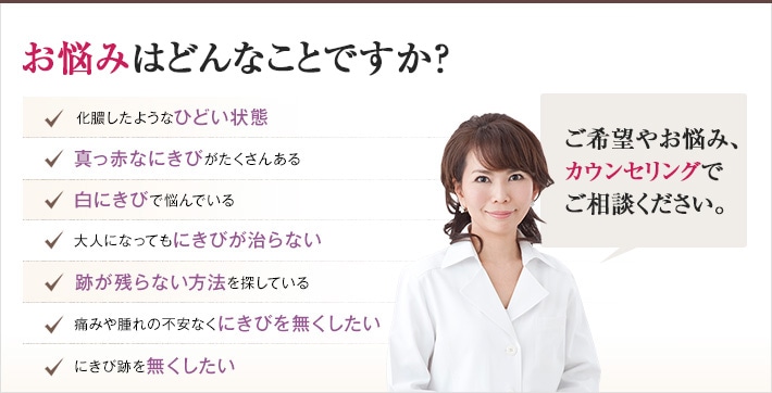 どれかひとつでも当てはまったら、当院にご相談ください。にきびのないなめらかな肌を手に入れるチェックリスト 化膿したようなひどい状態 真っ赤なにきびがたくさんある 白にきびで悩んでいる 大人になってもにきびが治らない 跡が残らない方法を探している 跡が残らない方法を探している にきび跡を無くしたい