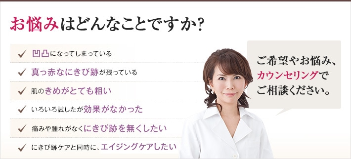 どれかひとつでも当てはまったら、当院にご相談ください。にきび跡のないなめらかな肌を手に入れるチェックリスト　凹凸になってしまっている　真っ赤なにきび跡が残っている　肌のきめがとても粗い　色々試したが効果がなかった　痛みや腫れがなくにきび跡を無くしたい　にきび跡ケアと同時に、肌全体を若返らせたい