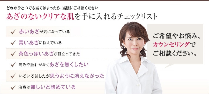 どれかひとつでも当てはまったら、当院にご相談ください。あざのないクリアな肌を手に入れるチェックリスト 赤いあざが気になっている 青いあざに悩んでいる 茶色っぽいあざが目立ってきた 痛みや腫れがなくあざを無くしたい 色々試したが思うように消えなかった 治療は難しいと諦めている