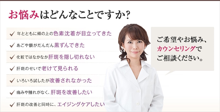 どれかひとつでも当てはまったら、当院にご相談ください。年とともに頬の上の色素沈着が目立ってきた 年とともに頬の上の色素沈着が目立ってきた あごや額がだんだん黒ずんできた 化粧ではなかなか肝斑を隠し切れない 肝斑のせいで老けて見られる 肝斑のせいで老けて見られる 痛みや腫れがなく、肝斑を改善したい 肝斑の改善と同時に、老化を予防したい