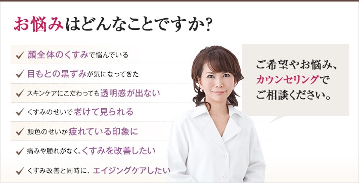 どれかひとつでも当てはまったら、当院にご相談ください。くすみのない明るい肌を手に入れるチェックリスト　顔全体のくすみで悩んでいる　目もとの黒ずみが気になってきた　スキンケアにこだわっても透明感が出ない　くすみのせいで老けて見られる　顔色のせいか疲れている印象に　痛みや腫れがなく、くすみを改善したい　くすみ改善と同時に、老化を予防したい