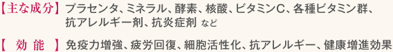 【主な成分】プラセンタ、ミネラル、酵素、核酸、ビタミンC、各種ビタミン群、抗アレルギー剤、抗炎症剤など 【効能】免疫力増強、疲労回復、細胞活性化、抗アレルギー、健康増進効果