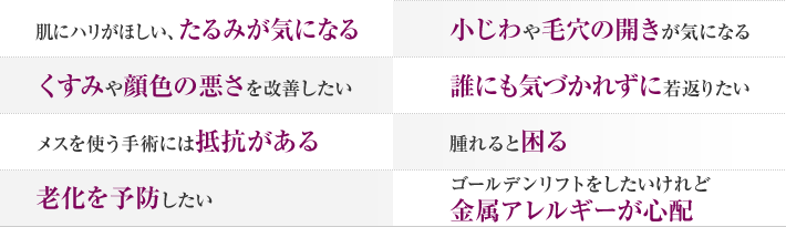 肌にハリがほしい、たるみが気になる　小じわや毛穴の開きが気になる　くすみや顔色の悪さを改善したい　誰にも気づかれずに若返りたい　メスを使う手術には抵抗がある　腫れると困る　老化を予防したい　ゴールデンリフトをしたいけれど金属アレルギーが心配
