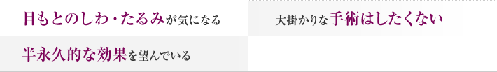 目もとのしわ・たるみが気になる 大掛かりな手術はしたくない 半永久的な効果を望んでいる