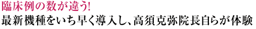 臨床例の数が違う!最新機種をいち早く導入し、高須克弥院長自らが体験