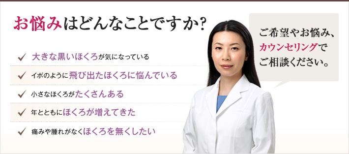 どれかひとつでも当てはまったら、当院にご相談ください。ほくろのない肌を手に入れるチェックリスト 大きな黒いほくろが気になっている イボのように飛び出たほくろに悩んでいる 小さなほくろがたくさんある 年とともにほくろが増えてきた 痛みや腫れがなくほくろを無くしたい