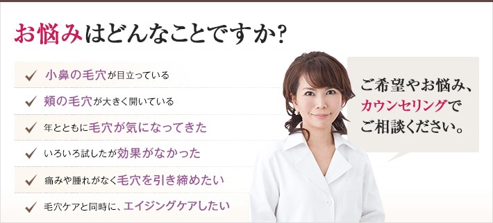 どれかひとつでも当てはまったら、当院にご相談ください。キュッと引き締まった毛穴にするチェックリスト　キュッと引き締まった毛穴にするチェックリスト　頬の毛穴が大きく開いている　年とともに毛穴が気になってきた　色々試したが効果がなかった　痛みや腫れがなく毛穴を引き締めたい　毛穴ケアと同時に、肌全体を若返らせたい