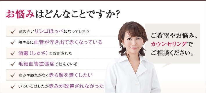 どれかひとつでも当てはまったら、当院にご相談ください。赤みのないすっきりした肌を手に入れるチェックリスト 頬の赤いリンゴほっぺになってしまう 頬や鼻に血管が浮き出て赤くなっている 酒(しゅさ)と診断された 毛細血管拡張症で悩んでいる 痛みや腫れがなく赤ら顔を無くしたい 色々試したが赤みが改善されなかった