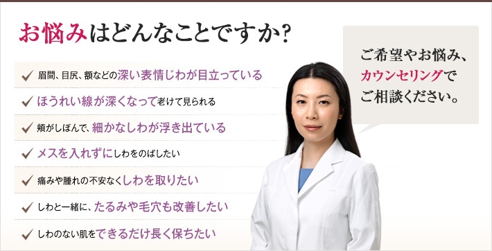どれかひとつでも当てはまったら、当院にご相談ください。しわのない若々しい肌を手に入れるチェックリスト　眉間、目尻、額などの深い表情じわが目立っている　ほうれい線が深くなって老けて見られる　頬がしぼんで、細かなしわが浮き出ている　メスを入れずにしわをのばしたい　痛みや腫れの不安なくしわを取りたい　しわと一緒に、たるみや毛穴も改善したい　しわのない肌をできるだけ長く保ちたい