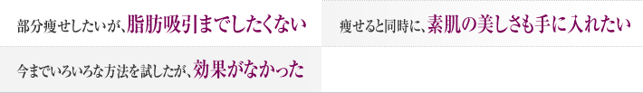 部分痩せしたいが、脂肪吸引まではしたくない 痩せると同時に、素肌の美しさも手に入れたい 今まで色々な方法を試したが効果がなかった