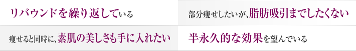 リバウンドを繰り返している 部分痩せしたいが、脂肪吸引までしたくない 痩せると同時に、素肌の美しさも手に入れたい 半永久的な効果を望んでいる