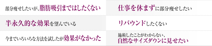 部分痩せしたいが、脂肪吸引まではしたくない 仕事を休まずに部分痩せしたい 半永久的な効果を望んでいる リバウンドしたくない 今まで色々な方法を試したが効果がなかった 施術したことがわからない、自然なサイズダウンに見せたい