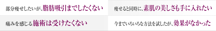 部分痩せしたいが、脂肪吸引まではしたくない 痩せると同時に、素肌の美しさも手に入れたい 痛みを感じる施術は受けたくない 今まで色々な方法を試したが効果がなかった