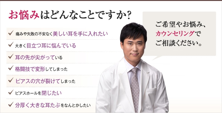 どれかひとつでも当てはまったら、当院にご相談ください。 理想の耳を手に入れるチェックリスト「どんなご希望や悩みも、おまかせください。確かな技術で、できる限り美しい耳を作り上げます。」痛みや失敗の不安なく美しい耳を手に入れたい 大きく目立つ耳に悩んでいる 耳の先が尖がっている 格闘技で変形してしまった ピアスの穴が裂けてしまった ピアスホールを閉じたい 分厚く大きな耳たぶをなんとかしたい