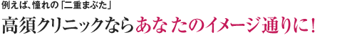 例えば、憧れの「二重まぶた」　高須クリニックならあなたのイメージ通りに！