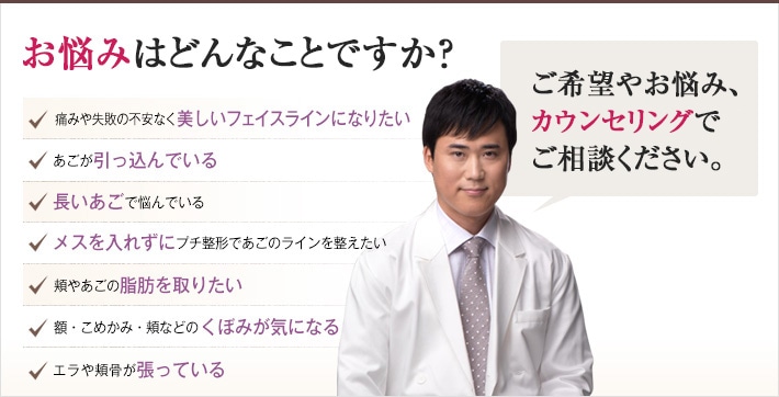 どれかひとつでも当てはまったら、当院にご相談ください。理想のあご・輪郭を手に入れるチェックリスト「どんなご希望や悩みもお任せください。確かな技術でできる限り美しいフェイスラインを作り上げます。」痛みや失敗の不安なく美しいフェイスラインになりたい。あごが引っ込んでいる。長いあごで悩んでいる。メスを入れずにプチ整形であごのラインを整えたい。頬やあごの脂肪を取りたい。額・こめかみ・頬などのくぼみが気になる。エラや頬骨が張っている。