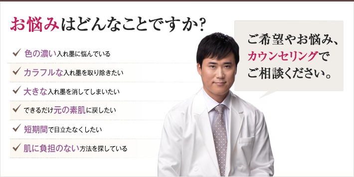どれかひとつでも当てはまったら、当院にご相談ください 入れ墨を取り除くチェックリスト 色の濃い入れ墨に悩んでいる カラフルな入れ墨を取り除きたい 大きな入れ墨を消してしまいたい できるだけ元の素肌に戻したい 短期間で目立たなくしたい 肌に負担のない方法を探している どんな入れ墨でも、ご相談ください。確かな技術で、できる限り目立たない素肌へと戻します。