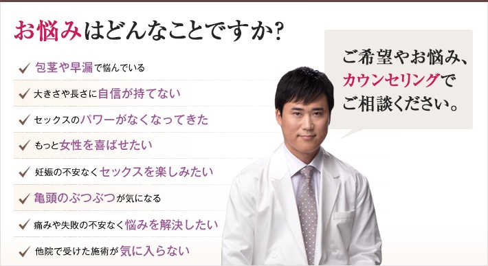 どれかひとつでも当てはまったら、当院にご相談ください。理想の男性器を手に入れるチェックリスト 包茎や早漏で悩んでいる 大きさや長さに自信が持てない セックスのパワーがなくなってきた もっと女性を喜ばせたい 妊娠の不安なくセックスを楽しみたい 亀頭のぶつぶつが気になる 痛みや失敗の不安なく悩みを解決したい 他院で受けた施術が気に入らない