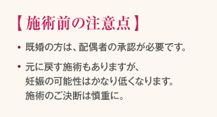 施術前の注意点　・既婚の方は、配偶者の承認が必要です。　・元に戻す施術もありますが、妊娠の可能性はかなり低くなります。施術のご決断は慎重に。
