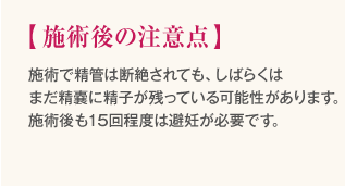 施術後の注意点　・施術で精管は断絶されても、しばらくはまだ精嚢に精子が残っている可能性があります。施術後も15回程度は避妊が必要です。