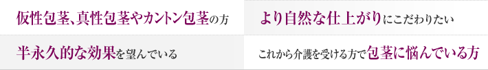 仮性包茎、真性包茎やカントン包茎の方 より自然な仕上がりにこだわりたい 半永久的な効果を望んでいる これから介護を受ける方で包茎に悩んでいる方