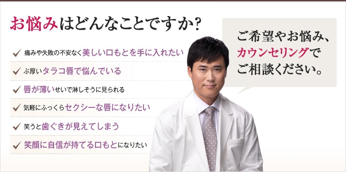 どれかひとつでも当てはまったら、当院にご相談ください。理想の口もとを手に入れるチェックリスト 「どんなご希望や悩みにも、おまかせください。確かな技術でできる限り美しい口もとを作り上げます。」痛みや失敗の不安なく美しい口もとを手に入れたい ぶ厚いタラコ唇で悩んでいる 唇が薄いせいで淋しそうに見られる 気軽にふっくらセクシーな唇になりたい 笑うと歯ぐきが見えてしまう 笑顔に自信が持てる口もとになりたい