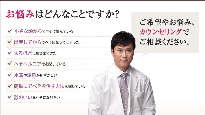 どれかひとつでも当てはまったら、当院にご相談ください。きれいなおへそを手に入れるチェックリスト 小さな頃からでべそで悩んでいる 出産してからでべそになってしまった 太るほどに飛び出てきた へそヘルニアを心配している 水着や温泉が恥ずかしい 簡単にでべそを治す方法を探している 形のいいおへそになりたい どんな希望や悩みも、ご相談ください。 確かな技術で、できる限りすっきりきれいなおへそを作り上げます。