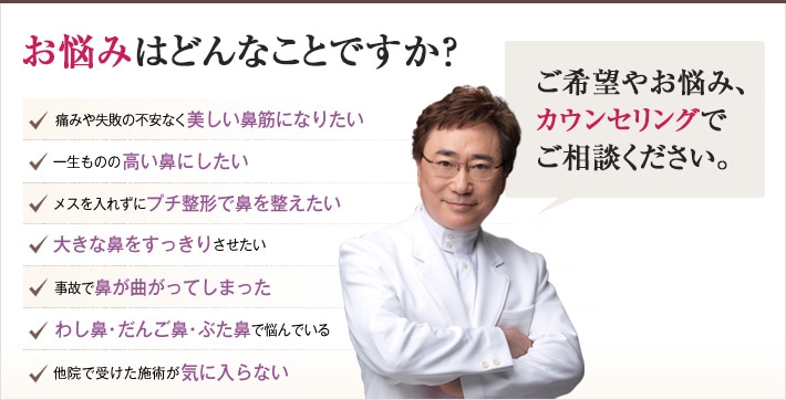 どれかひとつでも当てはまったら、当院にご相談ください。痛みや失敗の不安なく美しい鼻筋になりたい 一生ものの高い鼻にしたい メスを入れずにプチ整形で鼻を整えたい 大きな鼻をすっきりさせたい 事故で鼻が曲がってしまった わし鼻・だんご鼻・ぶた鼻で悩んでいる 他院で受けた施術が気に入らない