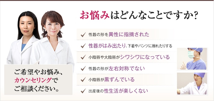どれかひとつでも当てはまったら、当院にご相談ください。婦人科・女性器に関するチェックリスト 性器の形を異性に指摘された 性器がはみ出たり、下着やパンツに擦れたりする 小陰唇や大陰唇がシワシワになっている 性器の形が左右対称でない 小陰唇が黒ずんでいる 出産後の性生活が楽しくない