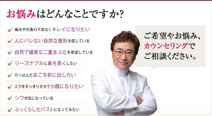 どれかひとつでも当てはまったら、当院にご相談ください。メスを使わずにキレイを手に入れるチェックリスト　痛みや失敗の不安なくキレイになりたい　人にバレない自然な整形を探している　自然で確実な二重まぶたを希望している　リーズナブルに鼻を高くしたい　引っ込んだあごを前に出したい　エラをすっきりさせて小顔になりたい　シワが気になっている　ふっくらしたバストになってみたい
