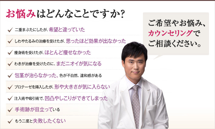 どれかひとつでも当てはまったら、当院にご相談ください。他院で解決するチェックリスト 二重まぶたにしたが、希望と違っていた しわやたるみの治療を受けたが、思ったほど効果が出なかった 痩身術を受けたが、ほとんど痩せなかった わきが治療を受けたのに、まだニオイが気になる 包茎が治らなかった、色が不自然、違和感がある プロテーゼを挿入したが、形や大きさが気に入らない 注入術や吸引術で、凹凸やしこりができてしまった 手術跡が目立っている もう二度と失敗したくない