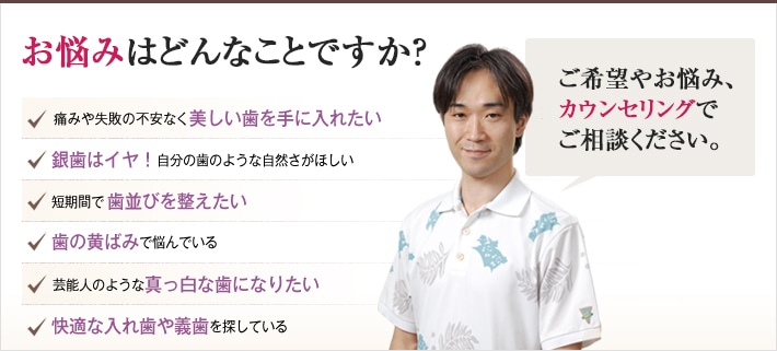 どれかひとつでも当てはまったら、当院にご相談ください。理想の歯を手に入れるチェックリスト「どんなご希望や悩みもおまかせください。確かな技術で美しい歯を作り上げます。」痛みや失敗の不安なく美しい歯を手に入れたい。銀歯はイヤ!自分の歯のような自然さがほしい。短期間で歯並びを整えたい。歯の黄ばみで悩んでいる。芸能人のような真っ白な歯になりたい。快適な入れ歯や義歯を探している。
