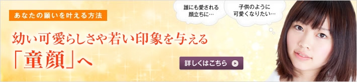 あなたの願いを叶える方法 童顔になって、永遠の若さと愛らしさを！ 幼い可愛らしさや若い印象を与える「童顔」になりたい。美容整形でできることを、高須幹弥医師がお話しします。誰にも愛される顔立ちに・・・ 子供のように可愛くなりたい・・・ 詳しくはこちら