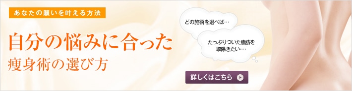 あなたの願いを叶える方法 自分にジャストフィットする痩身術の選び方  数ある痩身術から、どれを選べばいいか迷ってしまう方がいます。あなたにジャストフィットする痩身術を、高須幹弥医師からお話しします。 どの施術を選べば… たっぷりついた脂肪を取除きたい… 詳しくはこちら