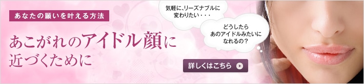 あなたの願いを叶える方法　あこがれのアイドル顔に　アイドル顔になるポイントは？施術を受けるために知っておきたいことを、高須幹弥医師からお話しします。　気軽に、リーズナブルに変わりたい…　どうしたらあのアイドルみたいな顔になれるの？　詳しくはこちら