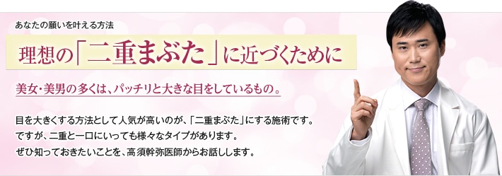 あなたの願いを叶える方法 大満足の「二重まぶた」を手に入れよう！ 美女・美男の多くは、パッチリと大きな目をしているもの。目を大きくする方法として特に人気が高いのが、「二重まぶた」にする施術です。ですが、二重と一口にいっても様々なタイプがあります。大満足の二重を手に入れるために、ぜひ知っておきたいことを、高須幹弥医師からお話しします。