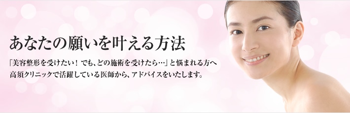 あなたの願いを叶える方法 「美容整形を受けたい！でも、どの施術を受けたら…」と悩まれる方へ高須クリニックで活躍している医師から、アドバイスをいたします。