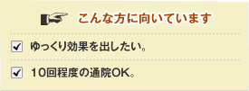 こんな方にオススメ!  ゆっくり効果を出したい。10回程度の通院OK。